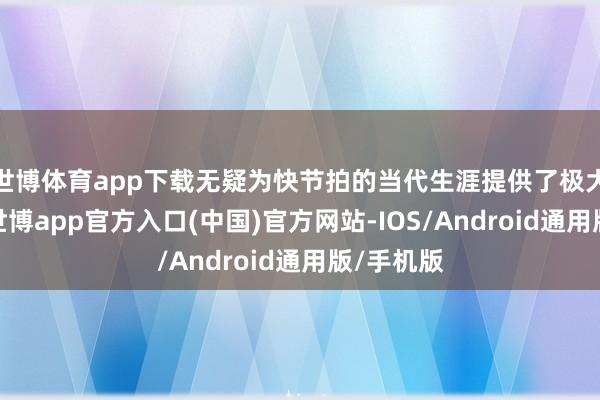 世博体育app下载无疑为快节拍的当代生涯提供了极大的便利-世博app官方入口(中国)官方网站-IOS/Android通用版/手机版