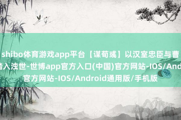 shibo体育游戏app平台【谋荀彧】以汉室忠臣与曹魏谋臣的双重身份踏入浊世-世博app官方入口(中国)官方网站-IOS/Android通用版/手机版