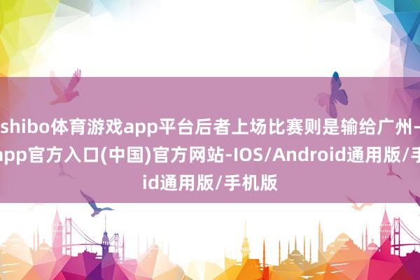 shibo体育游戏app平台后者上场比赛则是输给广州-世博app官方入口(中国)官方网站-IOS/Android通用版/手机版