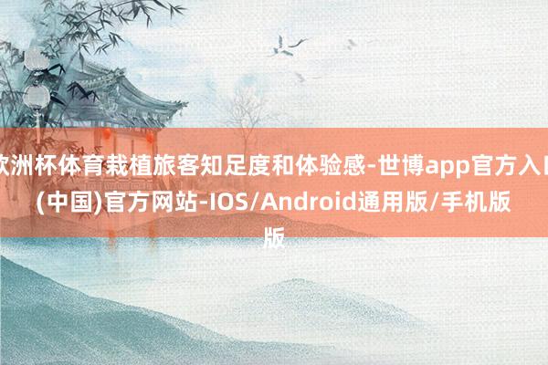 欧洲杯体育栽植旅客知足度和体验感-世博app官方入口(中国)官方网站-IOS/Android通用版/手机版