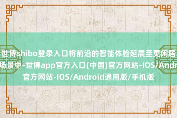 世博shibo登录入口将前沿的智能体验延展至更闲居的智驾与东谈主驾场景中-世博app官方入口(中国)官方网站-IOS/Android通用版/手机版