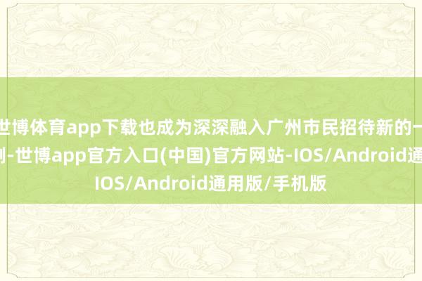 世博体育app下载也成为深深融入广州市民招待新的一年的文化俗例-世博app官方入口(中国)官方网站-IOS/Android通用版/手机版