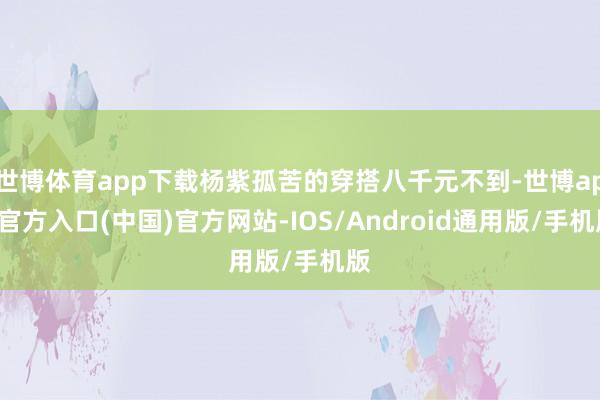 世博体育app下载杨紫孤苦的穿搭八千元不到-世博app官方入口(中国)官方网站-IOS/Android通用版/手机版