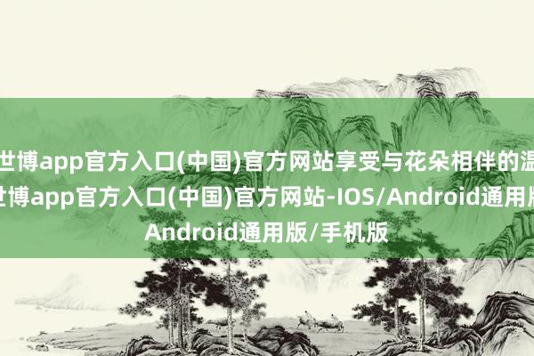 世博app官方入口(中国)官方网站享受与花朵相伴的温馨时光-世博app官方入口(中国)官方网站-IOS/Android通用版/手机版