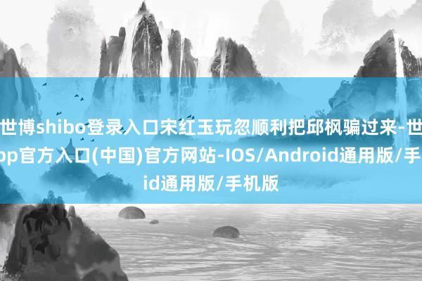 世博shibo登录入口宋红玉玩忽顺利把邱枫骗过来-世博app官方入口(中国)官方网站-IOS/Android通用版/手机版
