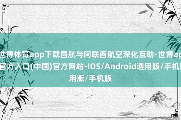 世博体育app下载国航与阿联酋航空深化互助-世博app官方入口(中国)官方网站-IOS/Android通用版/手机版