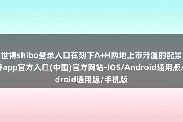世博shibo登录入口在刻下A+H两地上市升温的配景下-世博app官方入口(中国)官方网站-IOS/Android通用版/手机版
