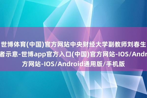 世博体育(中国)官方网站　　中央财经大学副教师刘春生对《证券日报》记者示意-世博app官方入口(中国)官方网站-IOS/Android通用版/手机版