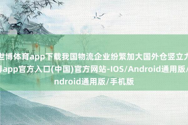 世博体育app下载我国物流企业纷繁加大国外仓竖立力度-世博app官方入口(中国)官方网站-IOS/Android通用版/手机版
