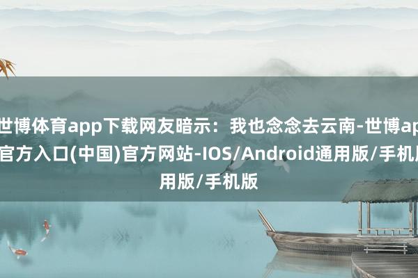 世博体育app下载网友暗示：我也念念去云南-世博app官方入口(中国)官方网站-IOS/Android通用版/手机版