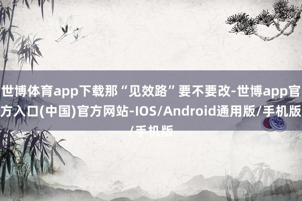 世博体育app下载那“见效路”要不要改-世博app官方入口(中国)官方网站-IOS/Android通用版/手机版