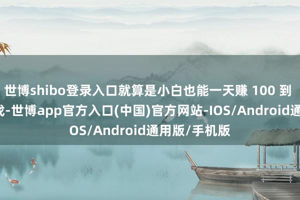 世博shibo登录入口就算是小白也能一天赚 100 到 300 元的游戏-世博app官方入口(中国)官方网站-IOS/Android通用版/手机版
