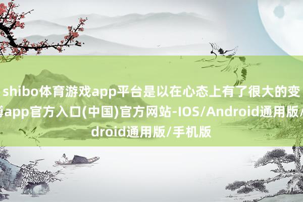 shibo体育游戏app平台是以在心态上有了很大的变化-世博app官方入口(中国)官方网站-IOS/Android通用版/手机版