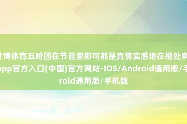 世博体育五哈团在节目里那可都是真情实感地在相处啊-世博app官方入口(中国)官方网站-IOS/Android通用版/手机版