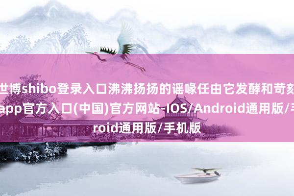世博shibo登录入口沸沸扬扬的谣喙任由它发酵和苛刻-世博app官方入口(中国)官方网站-IOS/Android通用版/手机版