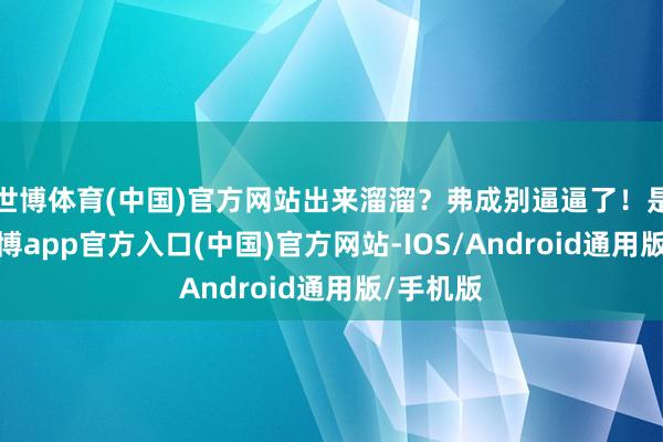 世博体育(中国)官方网站出来溜溜？弗成别逼逼了！是以说-世博app官方入口(中国)官方网站-IOS/Android通用版/手机版