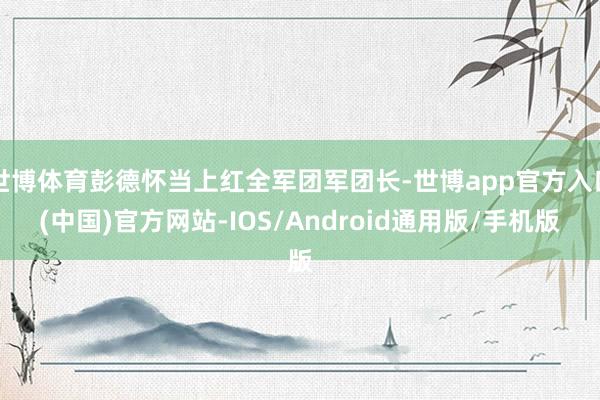 世博体育彭德怀当上红全军团军团长-世博app官方入口(中国)官方网站-IOS/Android通用版/手机版