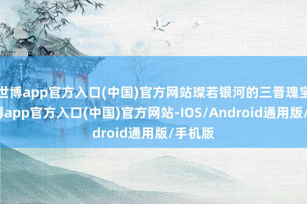 世博app官方入口(中国)官方网站璨若银河的三晋瑰宝中-世博app官方入口(中国)官方网站-IOS/Android通用版/手机版