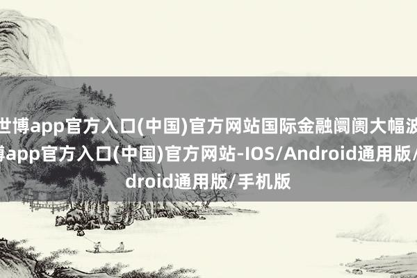 世博app官方入口(中国)官方网站国际金融阛阓大幅波动-世博app官方入口(中国)官方网站-IOS/Android通用版/手机版