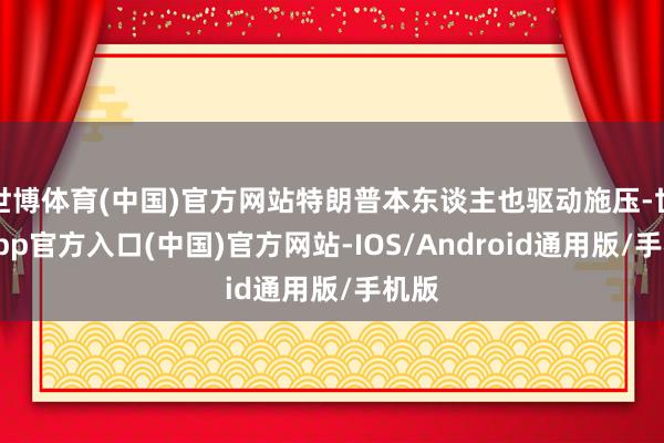 世博体育(中国)官方网站特朗普本东谈主也驱动施压-世博app官方入口(中国)官方网站-IOS/Android通用版/手机版