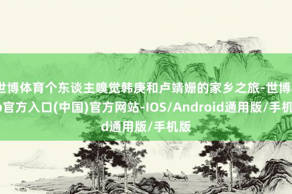 世博体育个东谈主嗅觉韩庚和卢靖姗的家乡之旅-世博app官方入口(中国)官方网站-IOS/Android通用版/手机版