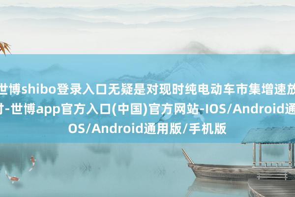 世博shibo登录入口无疑是对现时纯电动车市集增速放缓的积极应付-世博app官方入口(中国)官方网站-IOS/Android通用版/手机版
