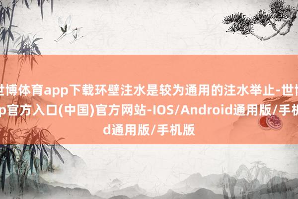 世博体育app下载环壁注水是较为通用的注水举止-世博app官方入口(中国)官方网站-IOS/Android通用版/手机版