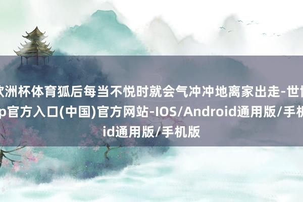 欧洲杯体育狐后每当不悦时就会气冲冲地离家出走-世博app官方入口(中国)官方网站-IOS/Android通用版/手机版