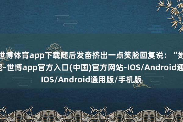 世博体育app下载随后发奋挤出一点笑脸回复说：“她正在忙使命呢-世博app官方入口(中国)官方网站-IOS/Android通用版/手机版