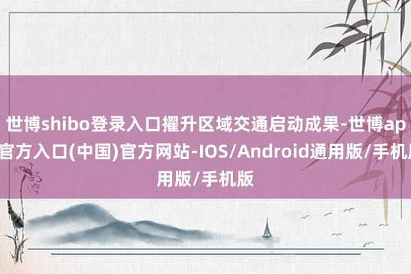 世博shibo登录入口擢升区域交通启动成果-世博app官方入口(中国)官方网站-IOS/Android通用版/手机版