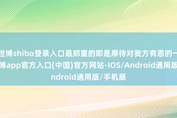 世博shibo登录入口最郑重的即是厚待对我方有恩的一又友-世博app官方入口(中国)官方网站-IOS/Android通用版/手机版