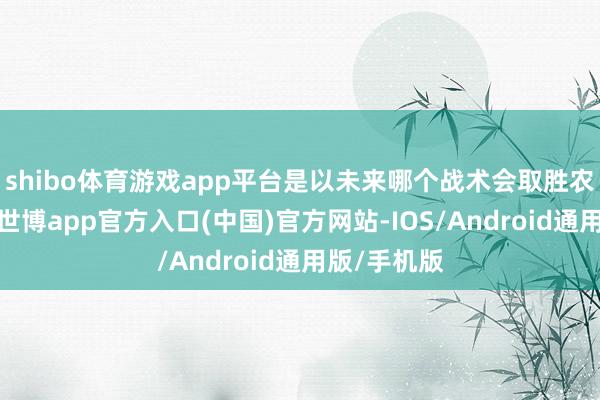 shibo体育游戏app平台是以未来哪个战术会取胜农工并不懂-世博app官方入口(中国)官方网站-IOS/Android通用版/手机版