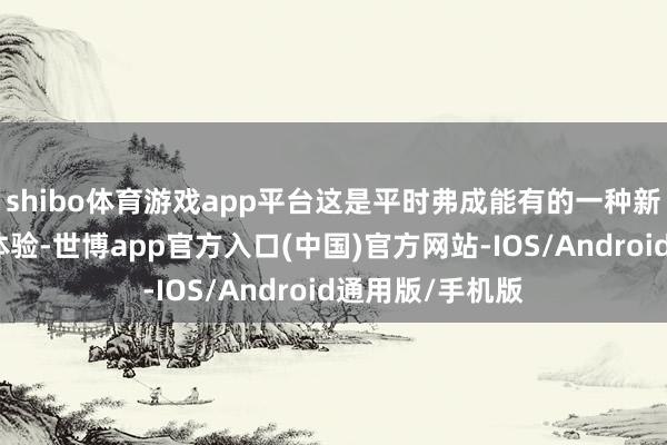 shibo体育游戏app平台这是平时弗成能有的一种新的东说念主生体验-世博app官方入口(中国)官方网站-IOS/Android通用版/手机版