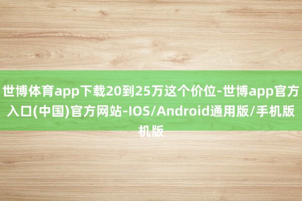 世博体育app下载20到25万这个价位-世博app官方入口(中国)官方网站-IOS/Android通用版/手机版