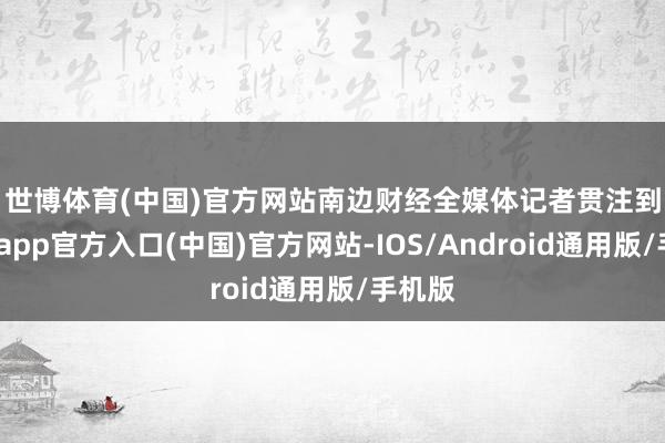 世博体育(中国)官方网站　　南边财经全媒体记者贯注到-世博app官方入口(中国)官方网站-IOS/Android通用版/手机版