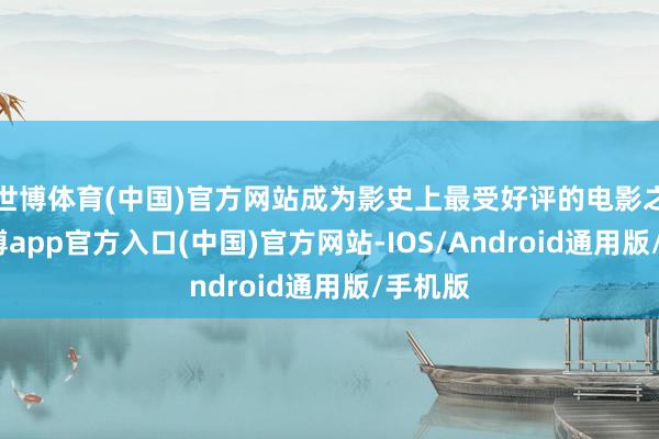 世博体育(中国)官方网站成为影史上最受好评的电影之一-世博app官方入口(中国)官方网站-IOS/Android通用版/手机版