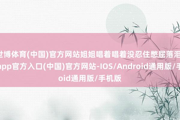 世博体育(中国)官方网站姐姐唱着唱着没忍住憋屈落泪-世博app官方入口(中国)官方网站-IOS/Android通用版/手机版