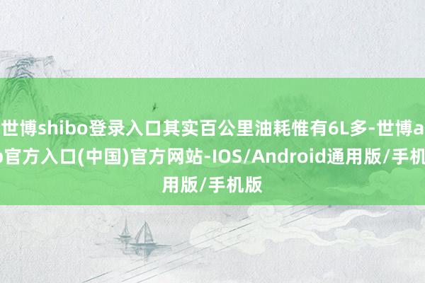 世博shibo登录入口其实百公里油耗惟有6L多-世博app官方入口(中国)官方网站-IOS/Android通用版/手机版
