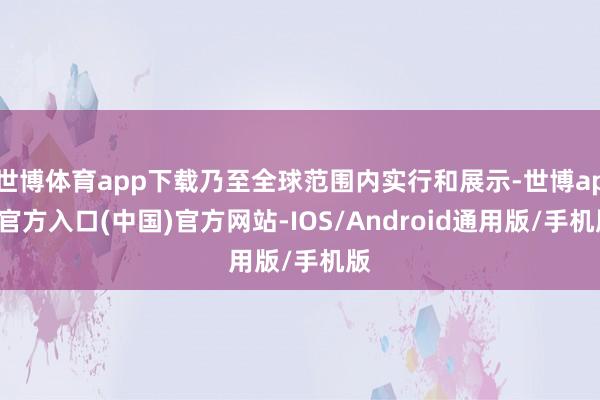 世博体育app下载乃至全球范围内实行和展示-世博app官方入口(中国)官方网站-IOS/Android通用版/手机版