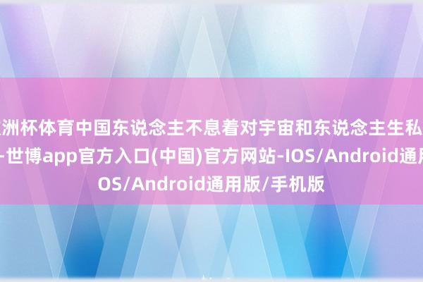 欧洲杯体育中国东说念主不息着对宇宙和东说念主生私有的感知花样-世博app官方入口(中国)官方网站-IOS/Android通用版/手机版