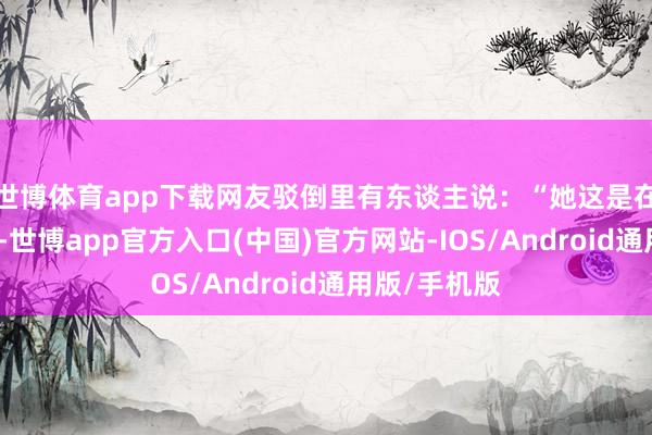 世博体育app下载网友驳倒里有东谈主说：“她这是在热搜上舞蹈-世博app官方入口(中国)官方网站-IOS/Android通用版/手机版
