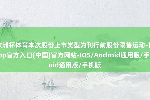 欧洲杯体育本次股份上市类型为刊行前股份限售运动-世博app官方入口(中国)官方网站-IOS/Android通用版/手机版