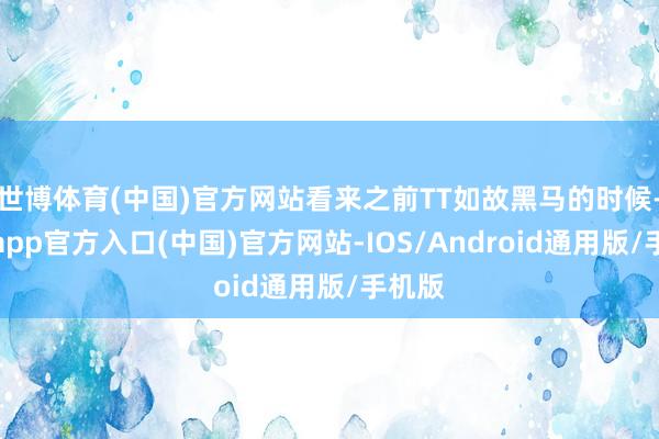 世博体育(中国)官方网站看来之前TT如故黑马的时候-世博app官方入口(中国)官方网站-IOS/Android通用版/手机版
