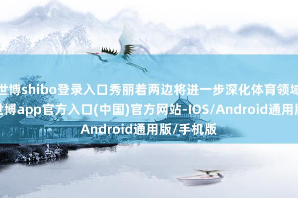 世博shibo登录入口秀丽着两边将进一步深化体育领域的配合-世博app官方入口(中国)官方网站-IOS/Android通用版/手机版