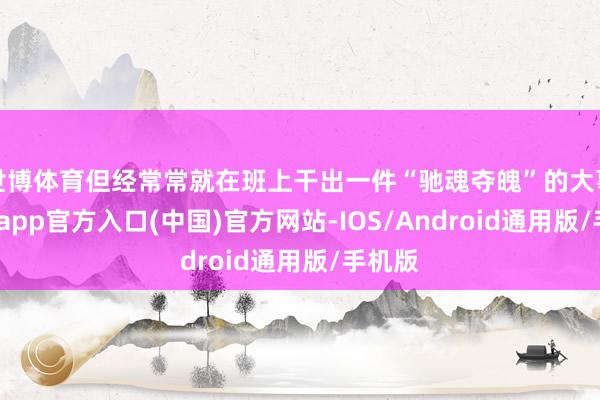 世博体育但经常常就在班上干出一件“驰魂夺魄”的大事-世博app官方入口(中国)官方网站-IOS/Android通用版/手机版