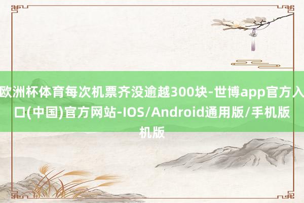 欧洲杯体育每次机票齐没逾越300块-世博app官方入口(中国)官方网站-IOS/Android通用版/手机版