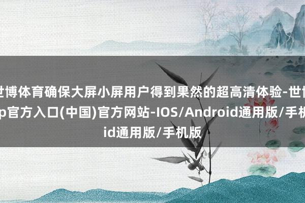 世博体育确保大屏小屏用户得到果然的超高清体验-世博app官方入口(中国)官方网站-IOS/Android通用版/手机版