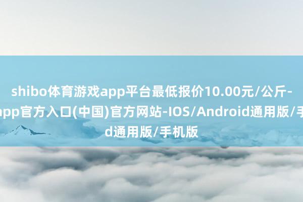 shibo体育游戏app平台最低报价10.00元/公斤-世博app官方入口(中国)官方网站-IOS/Android通用版/手机版