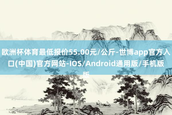 欧洲杯体育最低报价55.00元/公斤-世博app官方入口(中国)官方网站-IOS/Android通用版/手机版