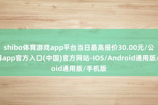 shibo体育游戏app平台当日最高报价30.00元/公斤-世博app官方入口(中国)官方网站-IOS/Android通用版/手机版